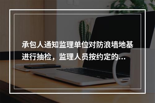 承包人通知监理单位对防浪墙地基进行抽检，监理人员按约定的时间