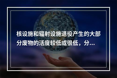 核设施和辐射设施退役产生的大部分废物的活度较低或很低，分出极