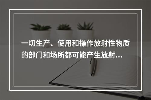 一切生产、使用和操作放射性物质的部门和场所都可能产生放射性废