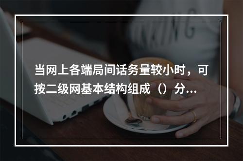 当网上各端局间话务量较小时，可按二级网基本结构组成（）分区汇