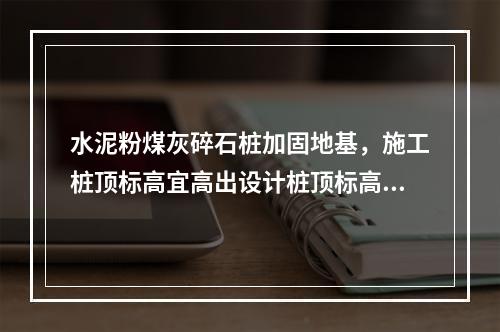 水泥粉煤灰碎石桩加固地基，施工桩顶标高宜高出设计桩顶标高不少