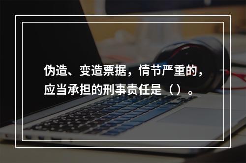 伪造、变造票据，情节严重的，应当承担的刑事责任是（ ）。