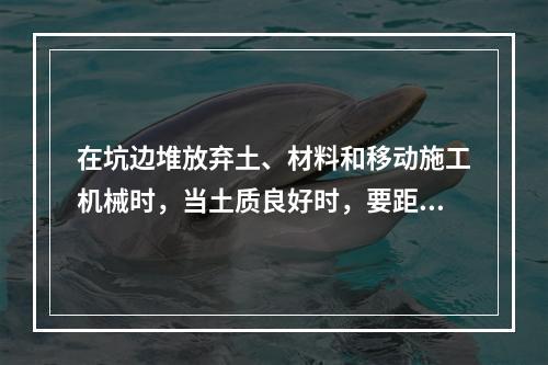 在坑边堆放弃土、材料和移动施工机械时，当土质良好时，要距坑边