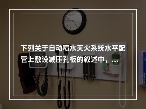 下列关于自动喷水灭火系统水平配管上敷设减压孔板的叙述中，哪项