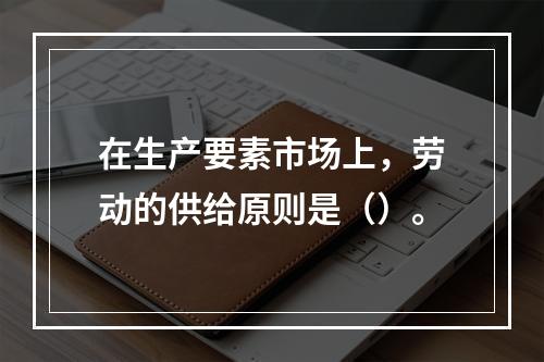 在生产要素市场上，劳动的供给原则是（）。