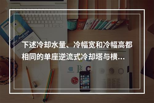 下述冷却水量、冷幅宽和冷幅高都相同的单座逆流式冷却塔与横流式