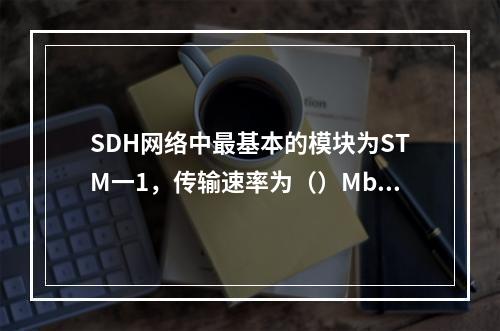 SDH网络中最基本的模块为STM一1，传输速率为（）Mbit