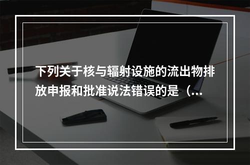 下列关于核与辐射设施的流出物排放申报和批准说法错误的是（）。