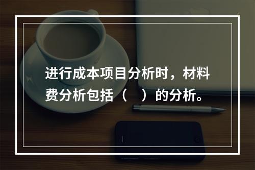 进行成本项目分析时，材料费分析包括（　）的分析。