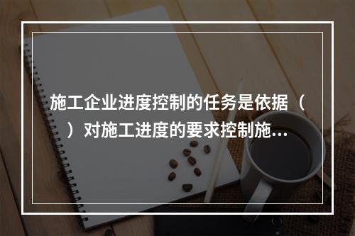 施工企业进度控制的任务是依据（　）对施工进度的要求控制施工进