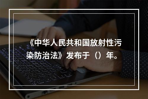 《中华人民共和国放射性污染防治法》发布于（）年。