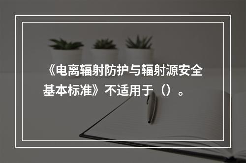 《电离辐射防护与辐射源安全基本标准》不适用于（）。