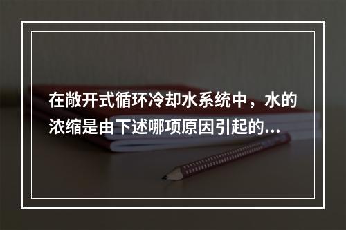 在敞开式循环冷却水系统中，水的浓缩是由下述哪项原因引起的？（