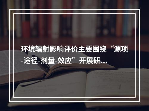 环境辐射影响评价主要围绕“源项-途径-剂量-效应”开展研究，