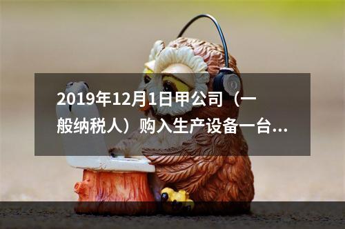 2019年12月1日甲公司（一般纳税人）购入生产设备一台，支