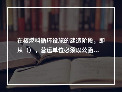 在核燃料循环设施的建造阶段，即从（），营运单位必须以公函形式