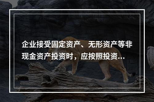 企业接受固定资产、无形资产等非现金资产投资时，应按照投资合同