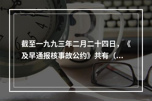 截至一九九三年二月二十四日，《及早通报核事故公约》共有（）个