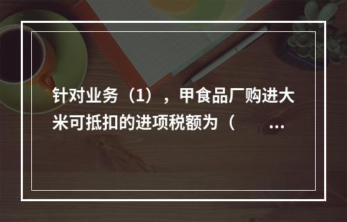 针对业务（1），甲食品厂购进大米可抵扣的进项税额为（　　）元