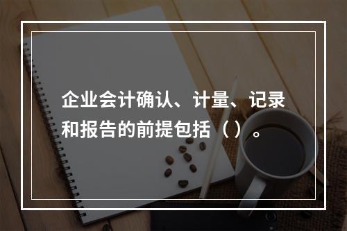 企业会计确认、计量、记录和报告的前提包括（ ）。