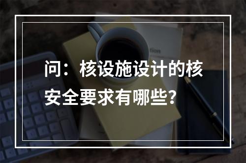 问：核设施设计的核安全要求有哪些？