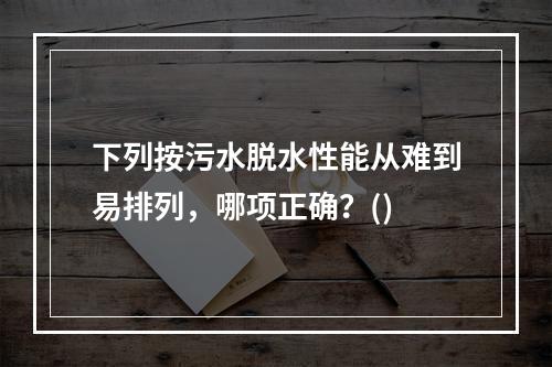 下列按污水脱水性能从难到易排列，哪项正确？()