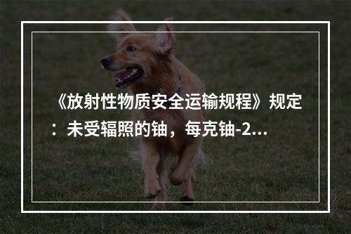 《放射性物质安全运输规程》规定：未受辐照的铀，每克铀-235