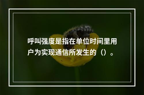 呼叫强度是指在单位时间里用户为实现通信所发生的（）。