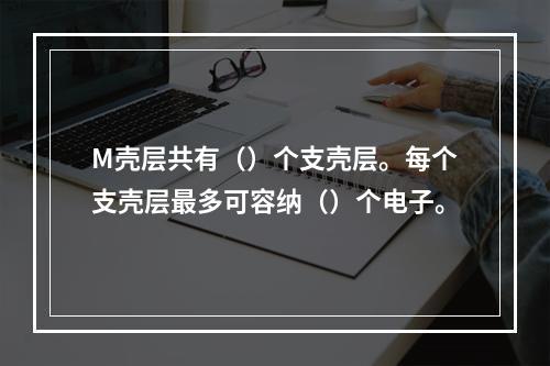 M壳层共有（）个支壳层。每个支壳层最多可容纳（）个电子。