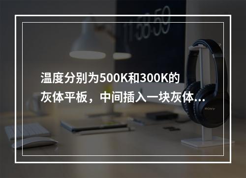 温度分别为500K和300K的灰体平板，中间插入一块灰体遮