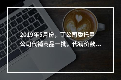 2019年5月份，丁公司委托甲公司代销商品一批，代销价款为3