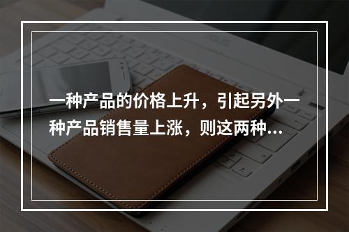 一种产品的价格上升，引起另外一种产品销售量上涨，则这两种产品