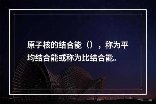 原子核的结合能（），称为平均结合能或称为比结合能。