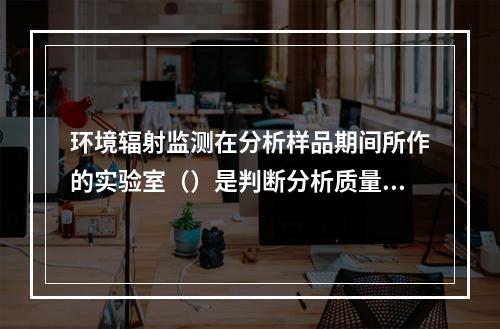 环境辐射监测在分析样品期间所作的实验室（）是判断分析质量的基