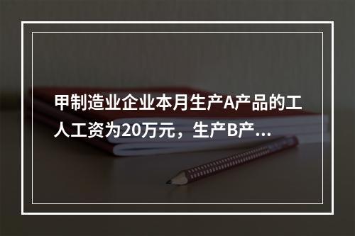 甲制造业企业本月生产A产品的工人工资为20万元，生产B产品的