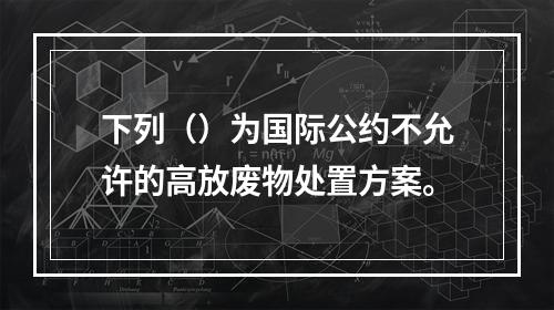 下列（）为国际公约不允许的高放废物处置方案。