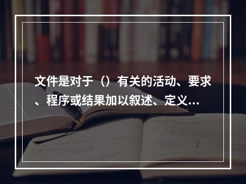 文件是对于（）有关的活动、要求、程序或结果加以叙述、定义、说