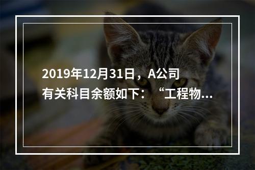 2019年12月31日，A公司有关科目余额如下：“工程物资”