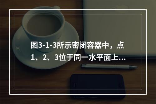 图3-1-3所示密闭容器中，点1、2、3位于同一水平面上，