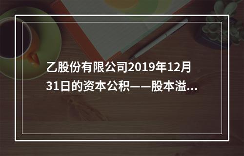 乙股份有限公司2019年12月31日的资本公积——股本溢价为