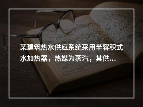 某建筑热水供应系统采用半容积式水加热器，热媒为蒸汽，其供热量