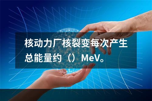 核动力厂核裂变每次产生总能量约（）MeV。