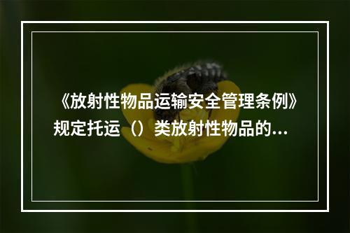 《放射性物品运输安全管理条例》规定托运（）类放射性物品的托运