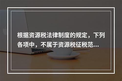 根据资源税法律制度的规定，下列各项中，不属于资源税征税范围的