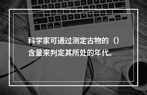 科学家可通过测定古物的（）含量来判定其所处的年代。