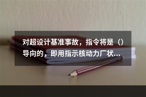 对超设计基准事故，指令将是（）导向的，即用指示核动力厂状态的