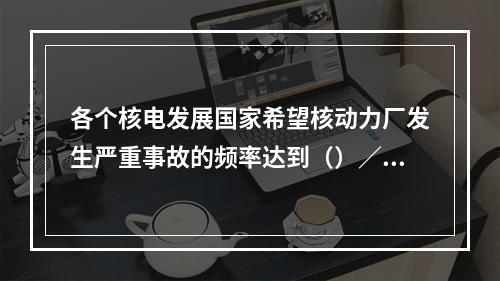 各个核电发展国家希望核动力厂发生严重事故的频率达到（）／堆年