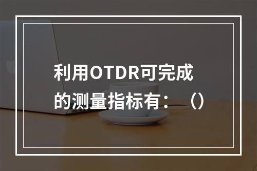 利用OTDR可完成的测量指标有：（）