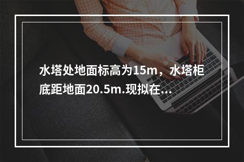 水塔处地面标高为15m，水塔柜底距地面20.5m.现拟在距水