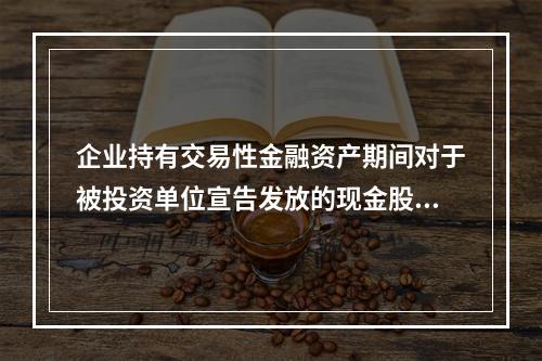 企业持有交易性金融资产期间对于被投资单位宣告发放的现金股利，